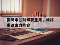 国际米兰前锋获重用，或将重返主力阵容的简单介绍